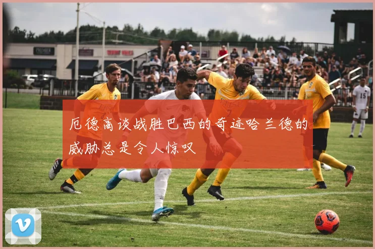 厄德高谈战胜巴西的奇迹哈兰德的威胁总是令人惊叹