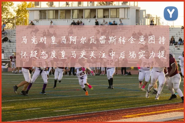马竞对皇马阿尔瓦雷斯转会意图持怀疑态度皇马更关注中后场实力提升
