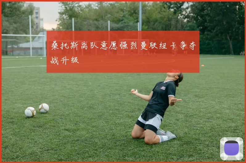 桑托斯离队意愿强烈曼联纽卡争夺战升级