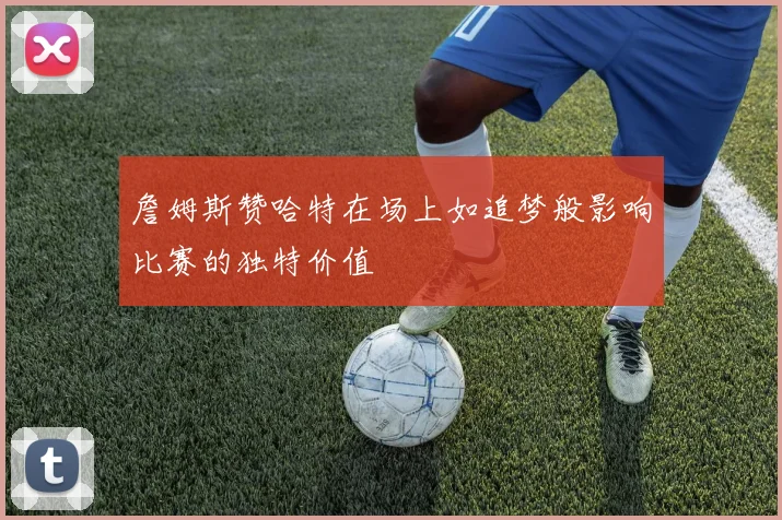 詹姆斯赞哈特在场上如追梦般影响比赛的独特价值