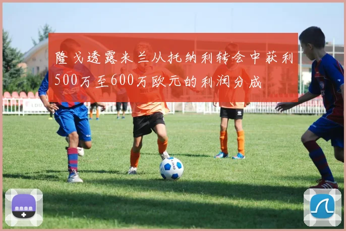 隆戈透露米兰从托纳利转会中获利500万至600万欧元的利润分成