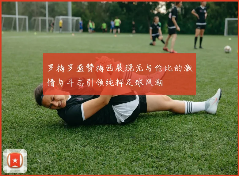 罗梅罗盛赞梅西展现无与伦比的激情与斗志引领纯粹足球风潮