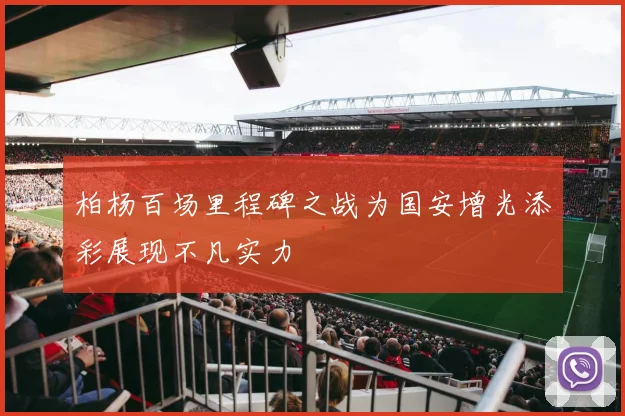 柏杨百场里程碑之战为国安增光添彩展现不凡实力