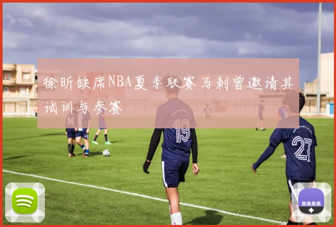 徐昕缺席NBA夏季联赛马刺曾邀请其试训与参赛