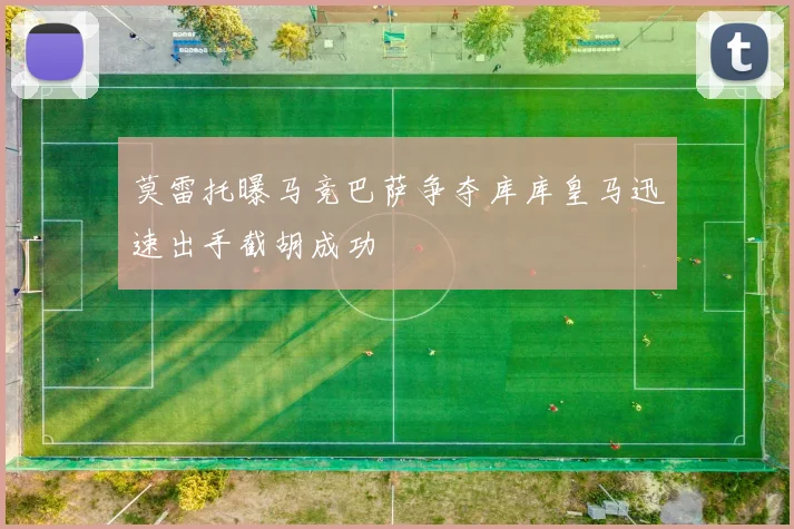 莫雷托曝马竞巴萨争夺库库皇马迅速出手截胡成功