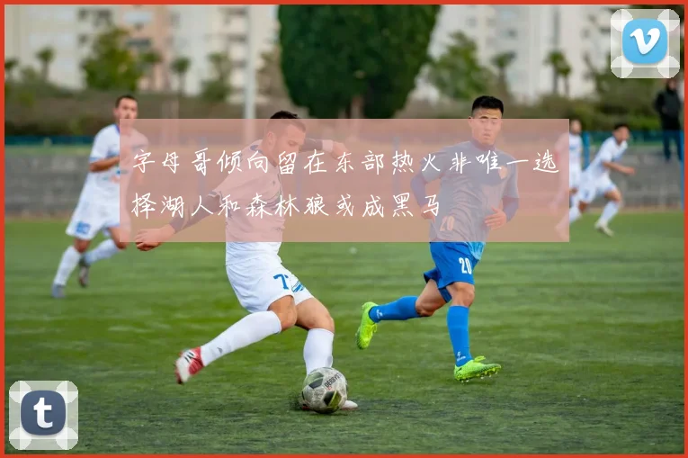 字母哥倾向留在东部热火非唯一选择湖人和森林狼或成黑马